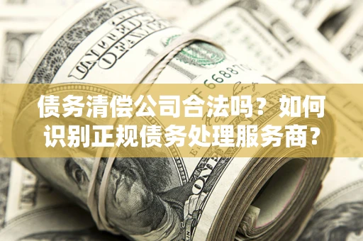 济南债务清偿公司合法吗？如何识别正规债务处理服务商？