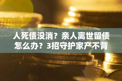 济南人死债没消？亲人离世留债怎么办？3招守护家产不背锅