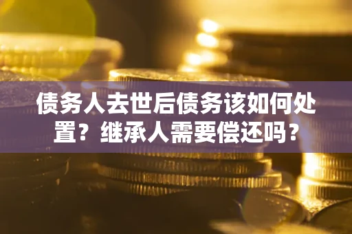 济南债务人去世后债务该如何处置？继承人需要偿还吗？