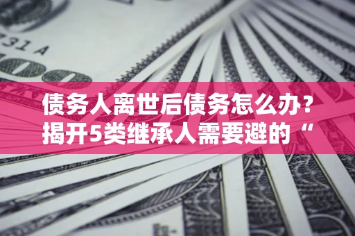 济南债务人离世后债务怎么办？揭开5类继承人需要避的“坑”