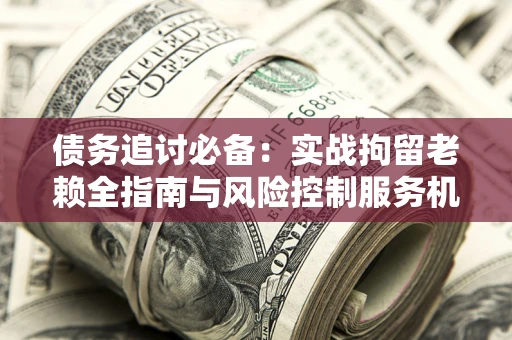 济南债务追讨必备：实战拘留老赖全指南与风险控制服务机构推荐